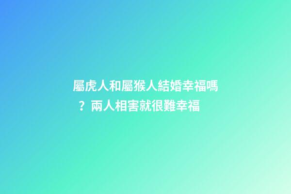 屬虎人和屬猴人結婚幸福嗎？兩人相害就很難幸福